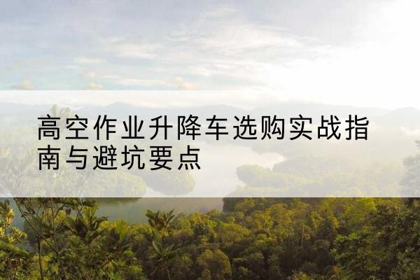 平桂升降车怎么选-高空作业升降车选购实战指南与避坑要点
