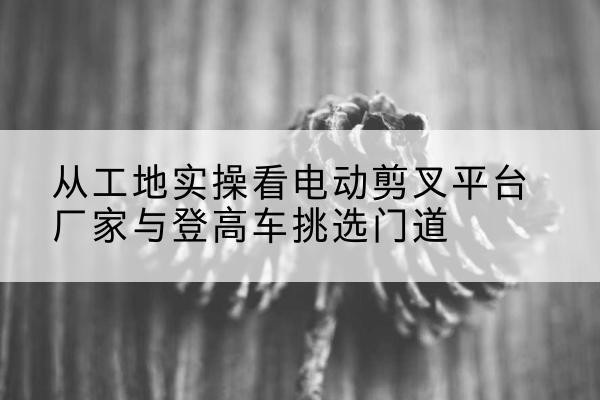 平桂电动剪叉升降平台厂家-从工地实操看电动剪叉平台厂家与登高车挑选门道