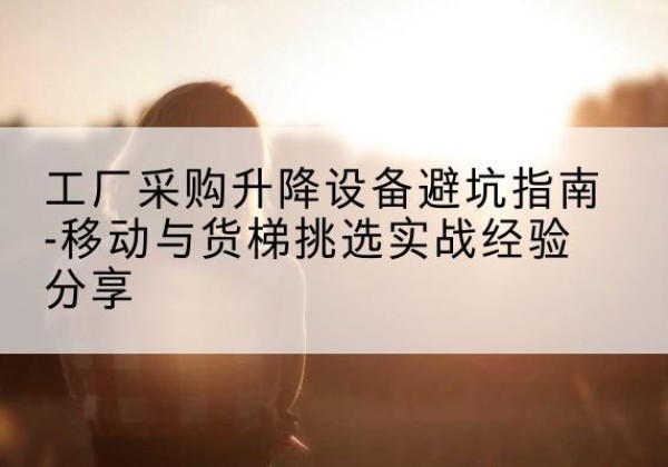 平桂移动式升降机怎么选-工厂采购升降设备避坑指南-移动与货梯挑选实战经验分享
