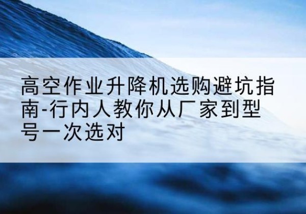 平桂升降平台厂家-高空作业升降机选购避坑指南-行内人教你从厂家到型号一次选对