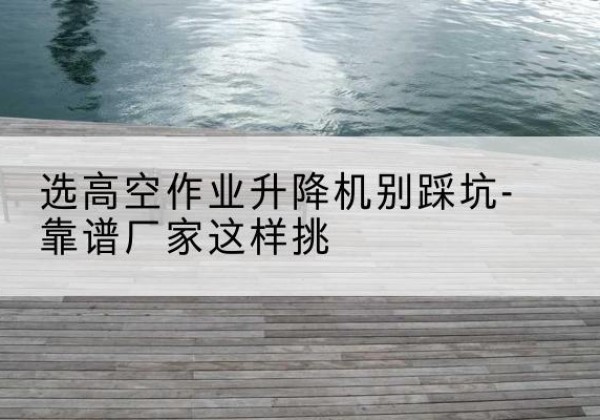 平桂剪叉式升降机厂家-选高空作业升降机别踩坑-靠谱厂家这样挑