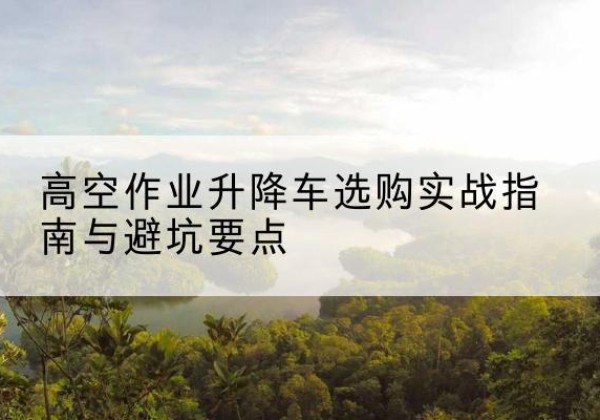 平桂升降车怎么选-高空作业升降车选购实战指南与避坑要点