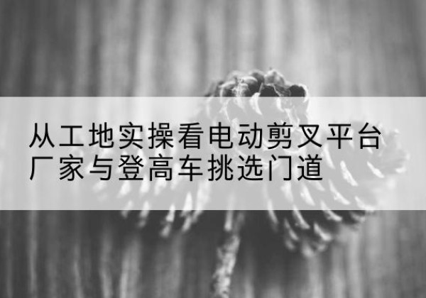 平桂电动剪叉升降平台厂家-从工地实操看电动剪叉平台厂家与登高车挑选门道